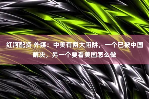 红河配资 外媒：中美有两大陷阱，一个已被中国解决，另一个要看美国怎么做